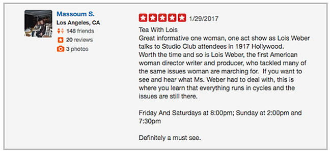 image of a yelp review with text:ea With Lois Great informative one woman, one act show as Lois Weber talks to Studio Club attendees in 1917 Hollywood. Worth the time and so is Lois Weber, the first American woman director writer and producer, who tackled many of the same issues woman are marching for. If you want to see and hear what Ms. Weber had to deal with, this is where you learn that everything runs in cycles and the issues are still there. Friday And Saturdays at 8:00pm; Sunday at 2:00pm and 7:30pm Definitely a must see.